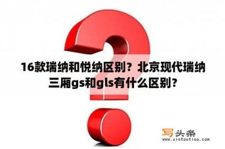 16款瑞纳和悦纳区别？北京现代瑞纳三厢gs和gls有什么区别？