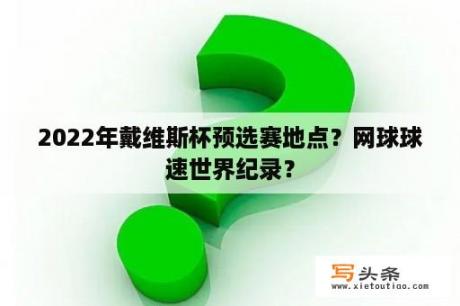 2022年戴维斯杯预选赛地点？网球球速世界纪录？