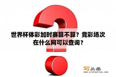 世界杯体彩加时赛算不算？竞彩场次在什么网可以查询？