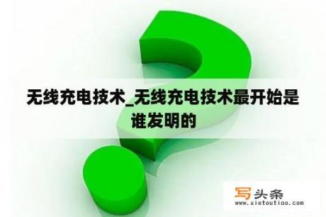 无线充电技术_无线充电技术最开始是谁发明的