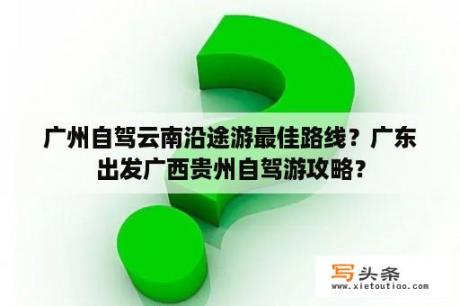 广州自驾云南沿途游最佳路线？广东出发广西贵州自驾游攻略？