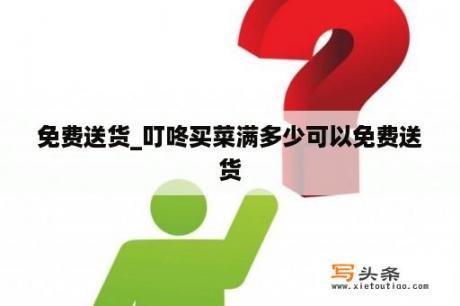 免费送货_叮咚买菜满多少可以免费送货