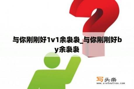 与你刚刚好1v1余袅袅_与你刚刚好by余袅袅