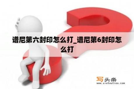 谱尼第六封印怎么打_谱尼第6封印怎么打