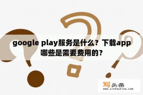 google play服务是什么？下载app哪些是需要费用的？