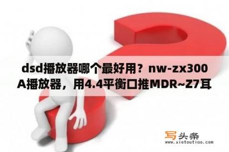dsd播放器哪个最好用？nw-zx300A播放器，用4.4平衡口推MDR~Z7耳机，能发挥这耳机该有的品质吗？