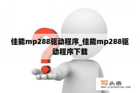 佳能mp288驱动程序_佳能mp288驱动程序下载