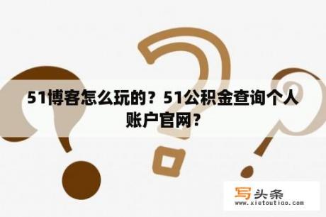 51博客怎么玩的？51公积金查询个人账户官网？