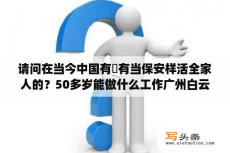 请问在当今中国有沒有当保安样活全家人的？50多岁能做什么工作广州白云区？