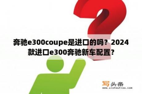 奔驰e300coupe是进口的吗？2024款进口e300奔驰新车配置？