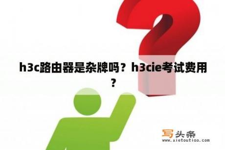 h3c路由器是杂牌吗？h3cie考试费用？