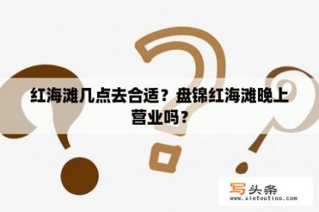 红海滩几点去合适？盘锦红海滩晚上营业吗？