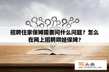 招聘住家保姆需要问什么问题？怎么在网上招聘哄娃保姆？