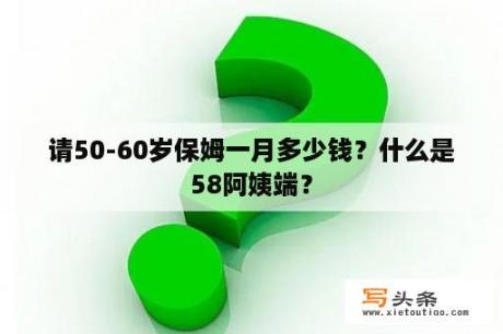 请50-60岁保姆一月多少钱？什么是58阿姨端？