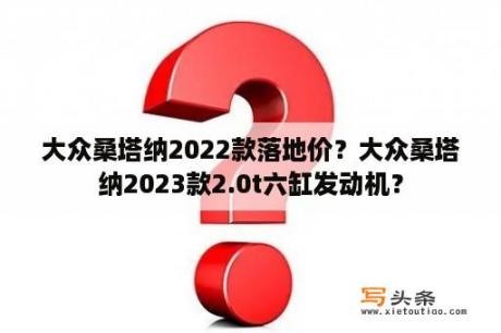 大众桑塔纳2022款落地价？大众桑塔纳2023款2.0t六缸发动机？