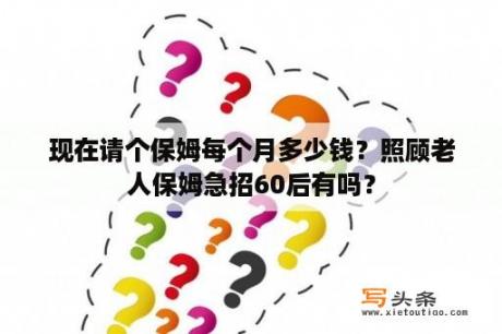 现在请个保姆每个月多少钱？照顾老人保姆急招60后有吗？