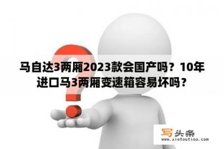 马自达3两厢2023款会国产吗？10年进口马3两厢变速箱容易坏吗？