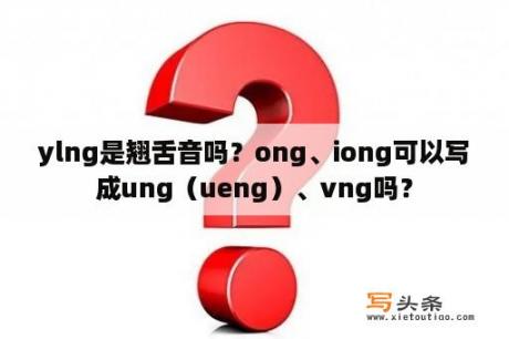 ylng是翘舌音吗？ong、iong可以写成ung（ueng）、vng吗？