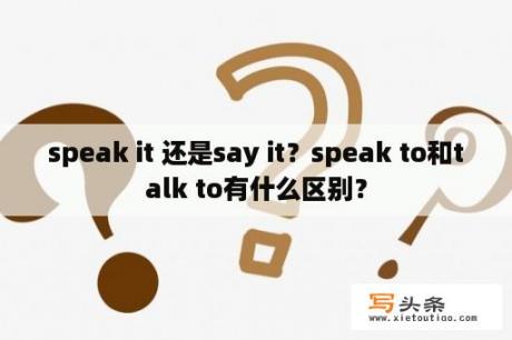 speak it 还是say it？speak to和talk to有什么区别？