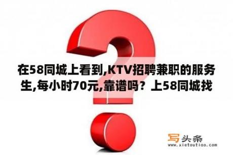 在58同城上看到,KTV招聘兼职的服务生,每小时70元,靠谱吗？上58同城找兼职200一天可靠吗？有人做过吗？急？