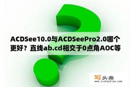 ACDSee10.0与ACDSeePro2.0哪个更好？直线ab.cd相交于0点角AOC等于3分之一的ACD求BOD？