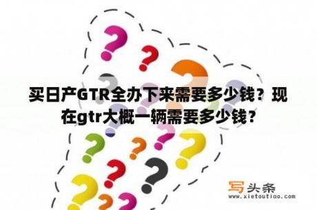 买日产GTR全办下来需要多少钱？现在gtr大概一辆需要多少钱？