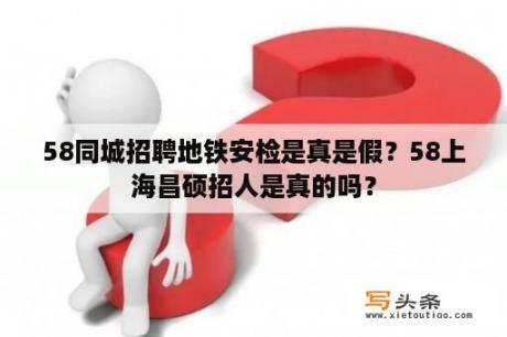 58同城招聘地铁安检是真是假？58上海昌硕招人是真的吗？