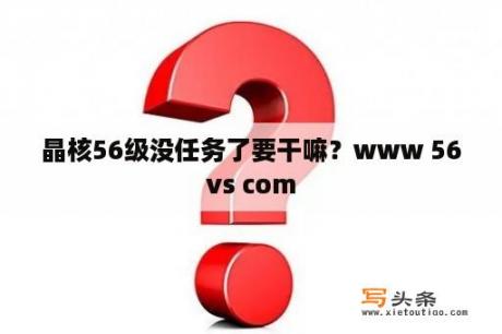 晶核56级没任务了要干嘛？www 56vs com