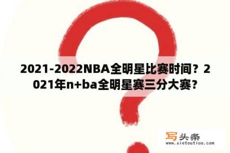 2021-2022NBA全明星比赛时间？2021年n+ba全明星赛三分大赛？