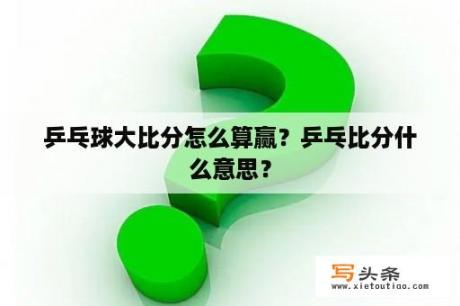 乒乓球大比分怎么算赢？乒乓比分什么意思？