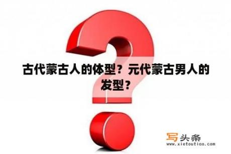 古代蒙古人的体型？元代蒙古男人的发型？