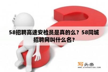 58招聘高速安检员是真的么？58同城招聘网叫什么名？