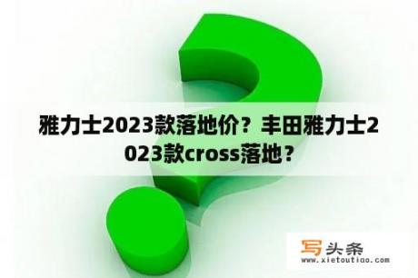 雅力士2023款落地价？丰田雅力士2023款cross落地？