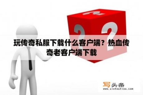 玩传奇私服下载什么客户端？热血传奇老客户端下载