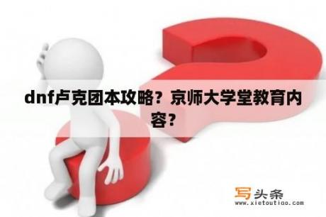 dnf卢克团本攻略？京师大学堂教育内容？