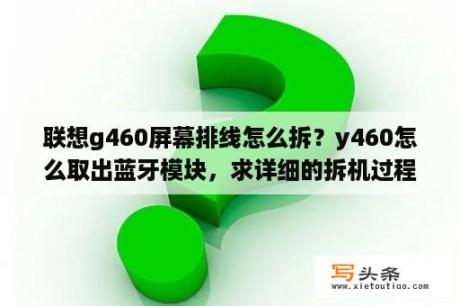 联想g460屏幕排线怎么拆？y460怎么取出蓝牙模块，求详细的拆机过程？