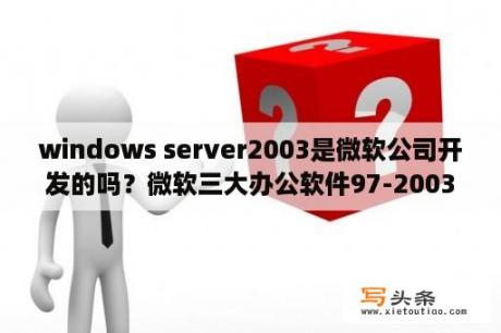 windows server2003是微软公司开发的吗？微软三大办公软件97-2003版与2003版有什么不同？