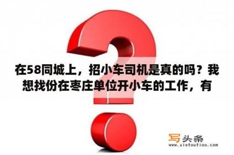 在58同城上，招小车司机是真的吗？我想找份在枣庄单位开小车的工作，有吗？