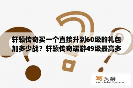 轩辕传奇买一个直接升到60级的礼包加多少战？轩辕传奇端游49级最高多少战力？