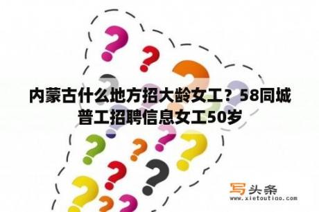 内蒙古什么地方招大龄女工？58同城普工招聘信息女工50岁