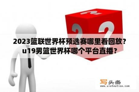 2023篮联世界杯预选赛哪里看回放？u19男篮世界杯哪个平台直播？