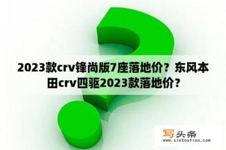 2023款crv锋尚版7座落地价？东风本田crv四驱2023款落地价？