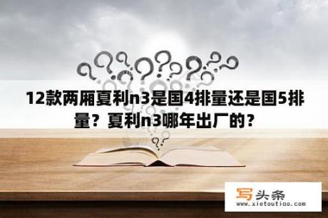 12款两厢夏利n3是国4排量还是国5排量？夏利n3哪年出厂的？