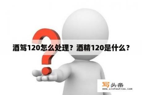 酒驾120怎么处理？酒精120是什么？