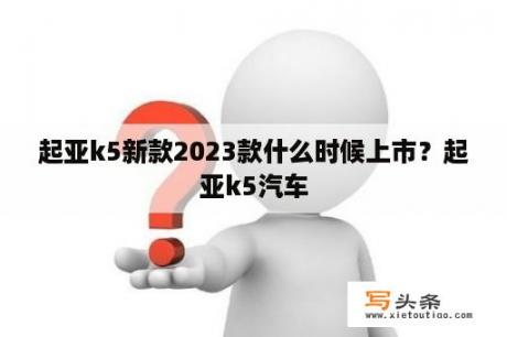 起亚k5新款2023款什么时候上市？起亚k5汽车