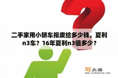 二手家用小轿车报废给多少钱，夏利n3车？16年夏利n3值多少？