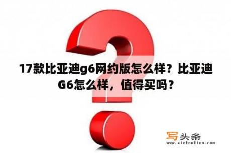 17款比亚迪g6网约版怎么样？比亚迪G6怎么样，值得买吗？