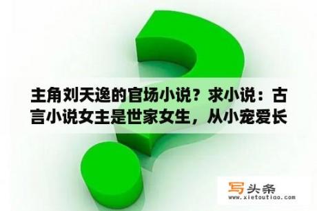 主角刘天逸的官场小说？求小说：古言小说女主是世家女生，从小宠爱长大，后来和太后受太后喜欢，经常进宫，皇上喜欢她，想让她当？