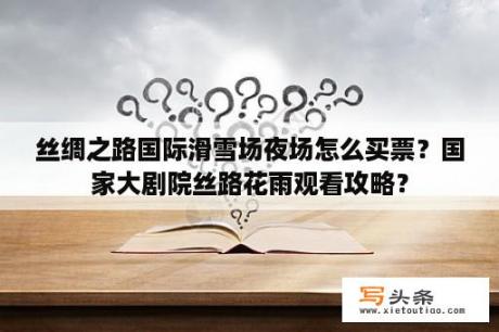 丝绸之路国际滑雪场夜场怎么买票？国家大剧院丝路花雨观看攻略？