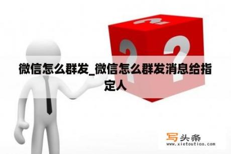 微信怎么群发_微信怎么群发消息给指定人